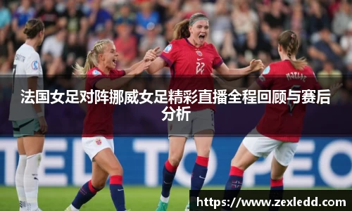 法国女足对阵挪威女足精彩直播全程回顾与赛后分析
